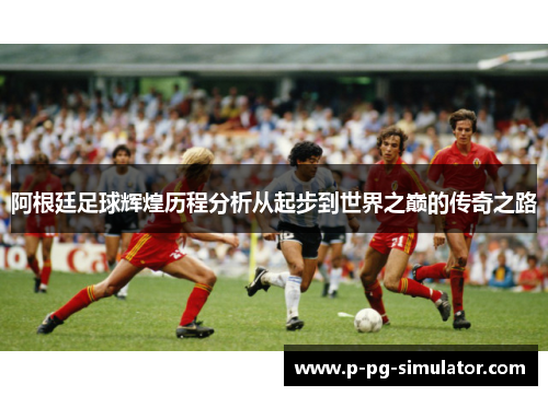阿根廷足球辉煌历程分析从起步到世界之巅的传奇之路