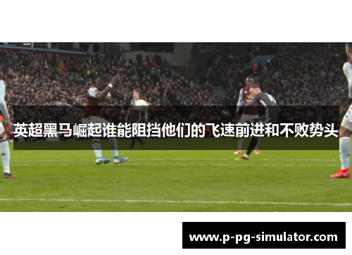 英超黑马崛起谁能阻挡他们的飞速前进和不败势头