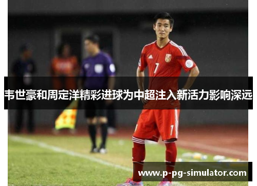 韦世豪和周定洋精彩进球为中超注入新活力影响深远